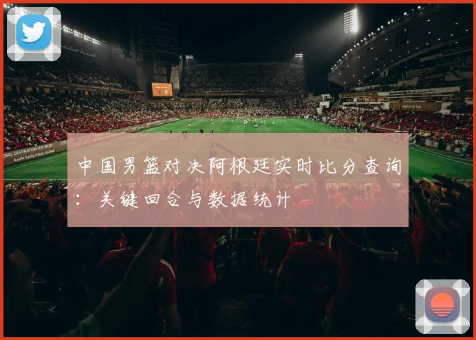中国男篮对决阿根廷实时比分查询：关键回合与数据统计