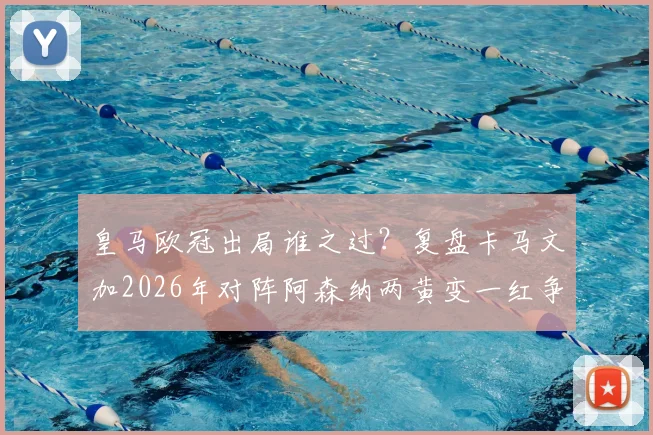 皇马欧冠出局谁之过?复盘卡马文加2026年对阵阿森纳两黄变一红争议瞬间,解析其比赛责任
