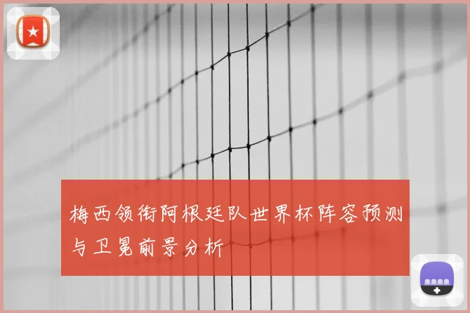 梅西领衔阿根廷队世界杯阵容预测与卫冕前景分析