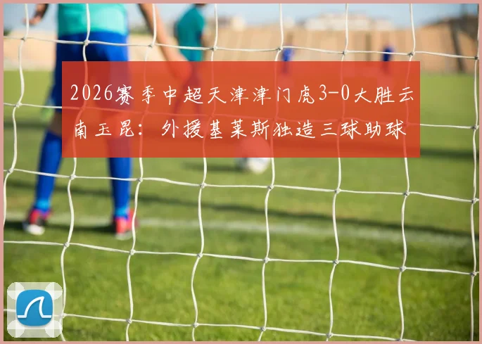 2026赛季中超天津津门虎3-0大胜云南玉昆:外援基莱斯独造三球助球队夺得首胜,附最新中超积分榜变动解读