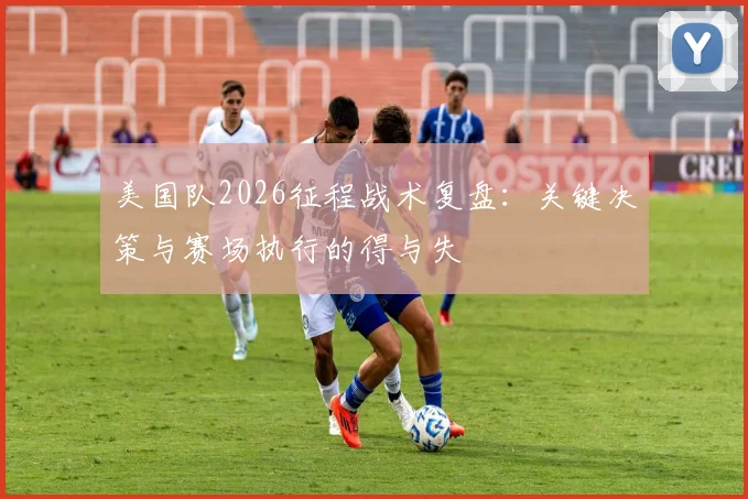 美国队2026征程战术复盘:关键决策与赛场执行的得与失