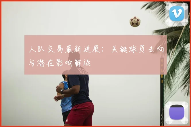 人队交易最新进展:关键球员去向与潜在影响解读