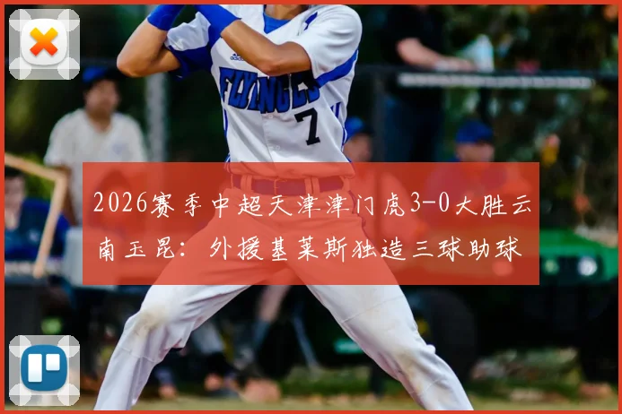 2026赛季中超天津津门虎3-0大胜云南玉昆：外援基莱斯独造三球助球队夺得首胜，附最新中超积分榜变动解读