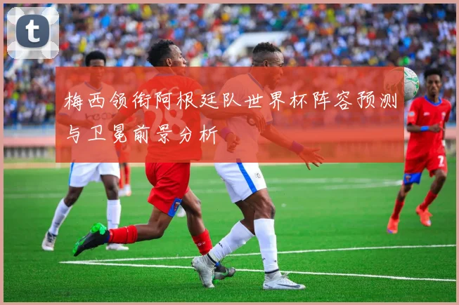梅西领衔阿根廷队世界杯阵容预测与卫冕前景分析