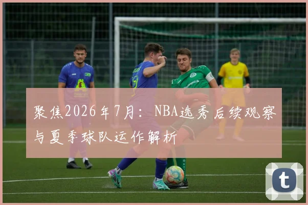 聚焦2026年7月：NBA选秀后续观察与夏季球队运作解析
