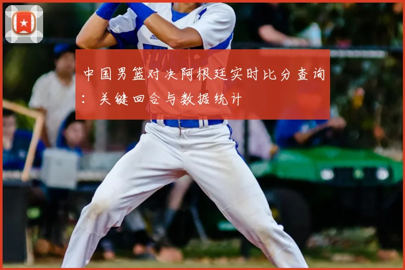 中国男篮对决阿根廷实时比分查询:关键回合与数据统计