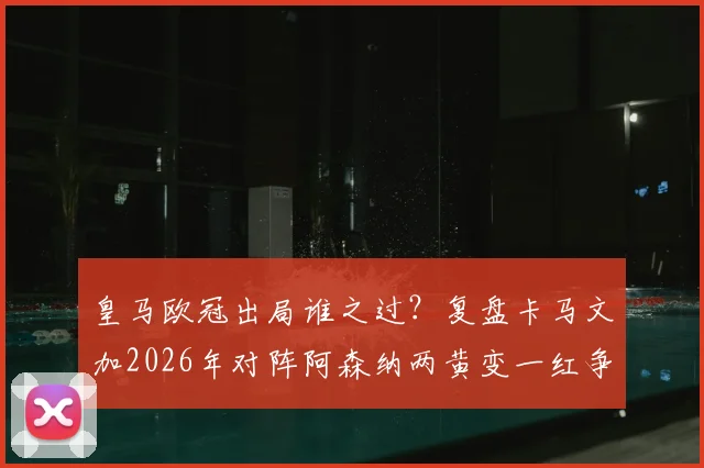 皇马欧冠出局谁之过?复盘卡马文加2026年对阵阿森纳两黄变一红争议瞬间,解析其比赛责任