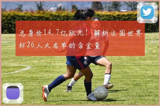 总身价14.7亿欧元！解析法国世界杯26人大名单的含金量
