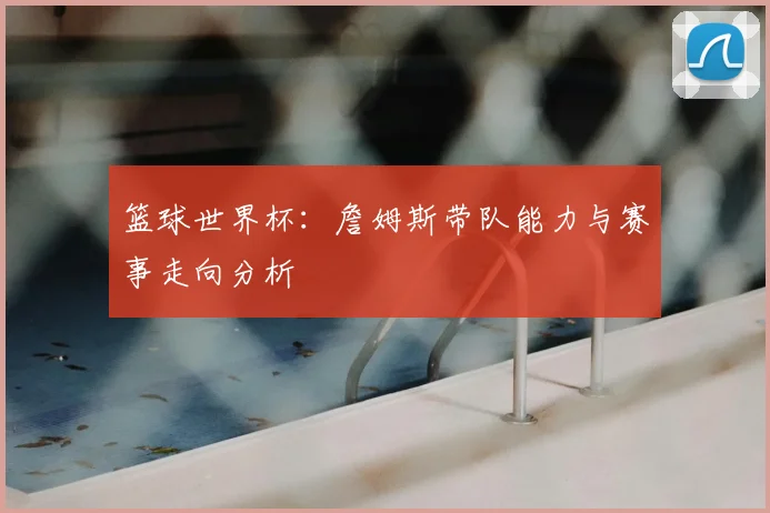 篮球世界杯：詹姆斯带队能力与赛事走向分析