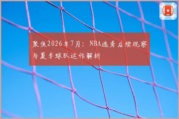 聚焦2026年7月:NBA选秀后续观察与夏季球队运作解析