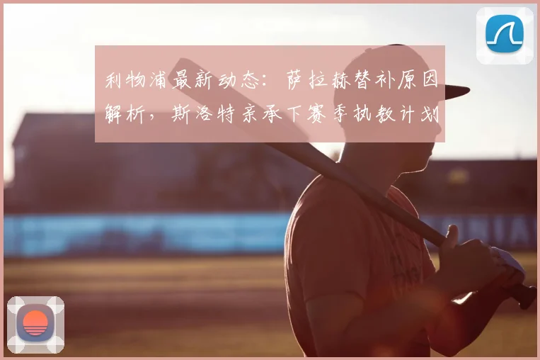 利物浦最新动态:萨拉赫替补原因解析,斯洛特亲承下赛季执教计划